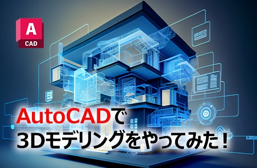 AutoCADで3Dモデリングをやってみた！手順や機能を詳しく紹介
