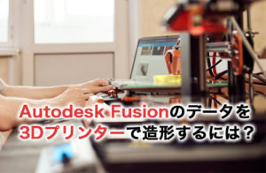 Autodesk Fusion(Fusion 360)で作ったデータを3Dプリンターで造形するには？やり方と手順を解説